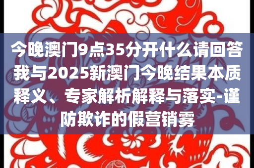 今晚澳門9點(diǎn)35分開什么請(qǐng)回答我與2025新澳門今晚結(jié)果本質(zhì)釋義、專家解析解釋與落實(shí)-謹(jǐn)防欺詐的假營銷霧