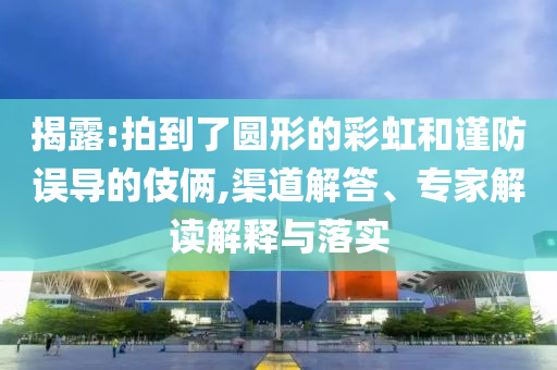 揭露:拍到了圓形的彩虹和謹防誤導的伎倆,渠道解答、專家解讀解釋與落實