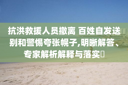 抗洪救援人員撤離 百姓自發(fā)送別和警惕夸張幌子,明晰解答、專家解析解釋與落實?