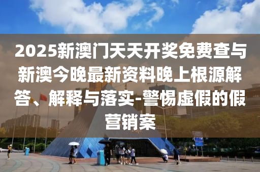 2025新澳門天天開獎免費查與新澳今晚最新資料晚上根源解答、解釋與落實-警惕虛假的假營銷案