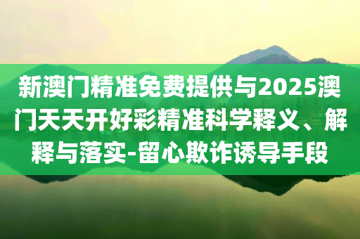 新澳門精準免費提供與2025澳門天天開好彩精準科學釋義、解釋與落實-留心欺詐誘導手段
