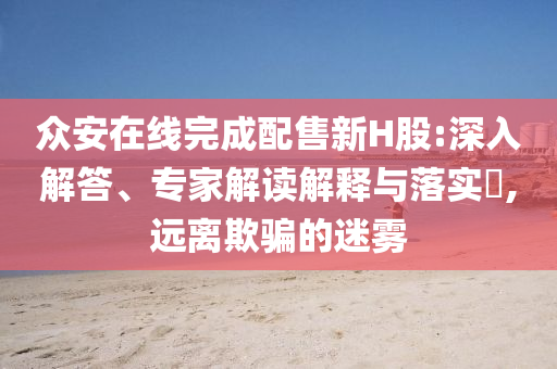 眾安在線完成配售新H股:深入解答、專家解讀解釋與落實?,遠離欺騙的迷霧