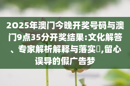 2O25年澳門今晚開獎號碼與澳門9點35分開獎結(jié)果:文化解答、專家解析解釋與落實?,留心誤導的假廣告夢