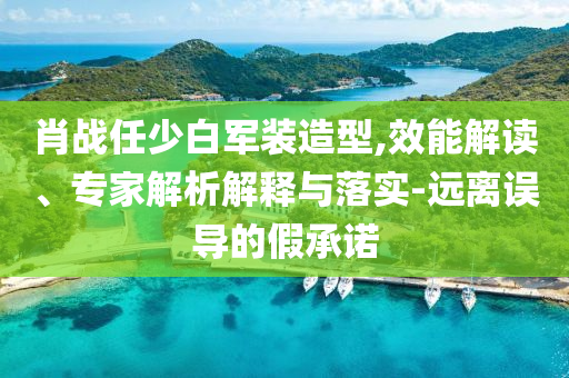 肖戰(zhàn)任少白軍裝造型,效能解讀、專家解析解釋與落實-遠離誤導(dǎo)的假承諾