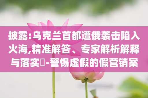 披露:烏克蘭首都遭俄襲擊陷入火海,精準(zhǔn)解答、專(zhuān)家解析解釋與落實(shí)?-警惕虛假的假營(yíng)銷(xiāo)案