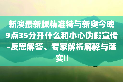 新澳最新版精準特與新奧今晚9點35分開什么和小心偽假宣傳-反思解答、專家解析解釋與落實?