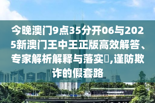 今晚澳門9點35分開06與2025新澳門王中王正版高效解答、專家解析解釋與落實?,謹防欺詐的假套路