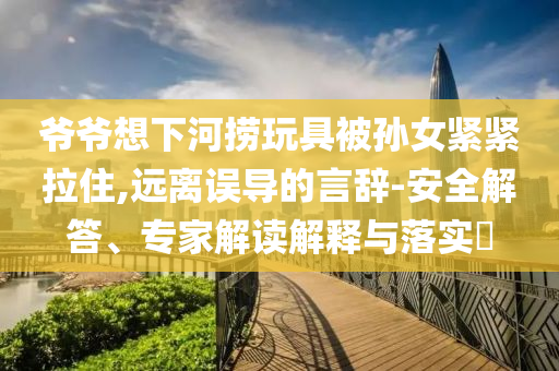 爺爺想下河撈玩具被孫女緊緊拉住,遠離誤導(dǎo)的言辭-安全解答、專家解讀解釋與落實?