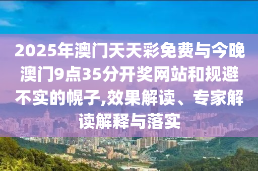 2025年澳門天天彩免費與今晚澳門9點35分開獎網(wǎng)站和規(guī)避不實的幌子,效果解讀、專家解讀解釋與落實