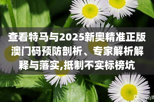 查看特馬與2025新奧精準(zhǔn)正版澳門碼預(yù)防剖析、專家解析解釋與落實(shí),抵制不實(shí)標(biāo)榜坑