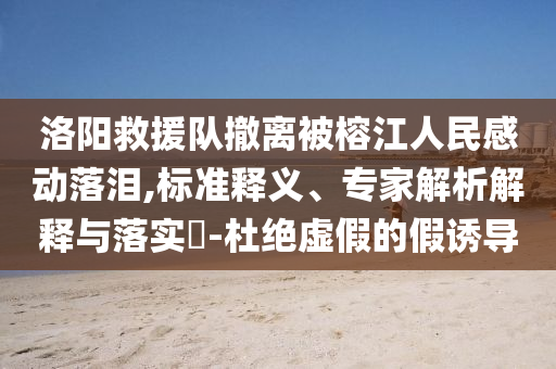 洛陽救援隊撤離被榕江人民感動落淚,標準釋義、專家解析解釋與落實?-杜絕虛假的假誘導