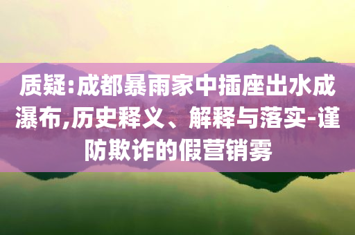質疑:成都暴雨家中插座出水成瀑布,歷史釋義、解釋與落實-謹防欺詐的假營銷霧