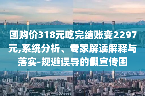 團購價318元吃完結(jié)賬變2297元,系統(tǒng)分析、專家解讀解釋與落實-規(guī)避誤導的假宣傳困