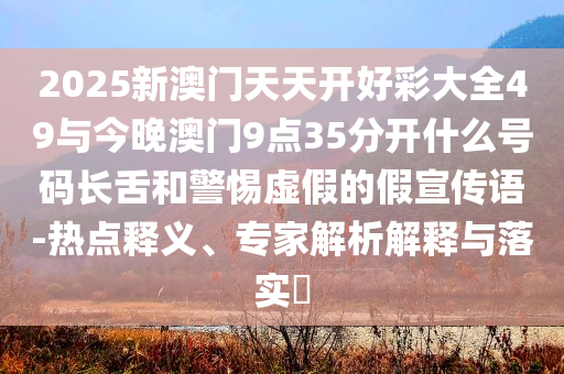 2025新澳門天天開好彩大全49與今晚澳門9點35分開什么號碼長舌和警惕虛假的假宣傳語-熱點釋義、專家解析解釋與落實?