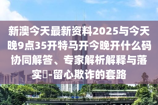 新澳今天最新資料2025與今天晚9點35開特馬開今晚開什么碼協(xié)同解答、專家解析解釋與落實?-留心欺詐的套路