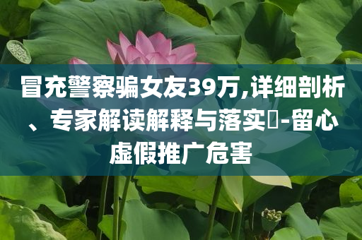 冒充警察騙女友39萬(wàn),詳細(xì)剖析、專家解讀解釋與落實(shí)?-留心虛假推廣危害