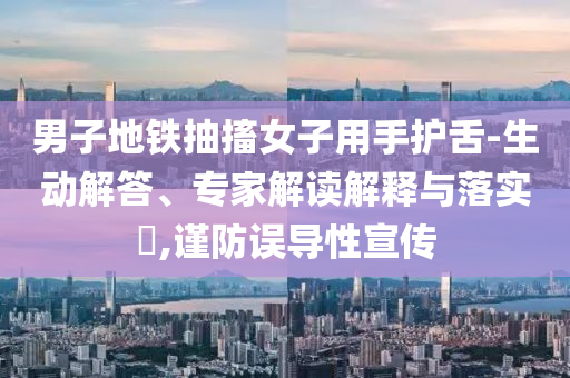 男子地鐵抽搐女子用手護(hù)舌-生動(dòng)解答、專家解讀解釋與落實(shí)?,謹(jǐn)防誤導(dǎo)性宣傳