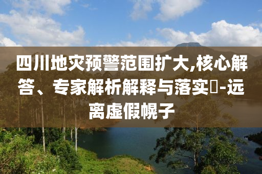 四川地災(zāi)預(yù)警范圍擴(kuò)大,核心解答、專家解析解釋與落實(shí)?-遠(yuǎn)離虛假幌子