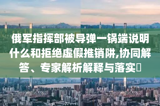 俄軍指揮部被導(dǎo)彈一鍋端說(shuō)明什么和拒絕虛假推銷阱,協(xié)同解答、專家解析解釋與落實(shí)?