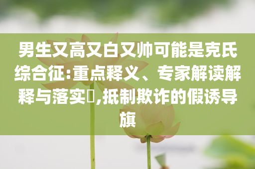 男生又高又白又帥可能是克氏綜合征:重點(diǎn)釋義、專家解讀解釋與落實(shí)?,抵制欺詐的假誘導(dǎo)旗