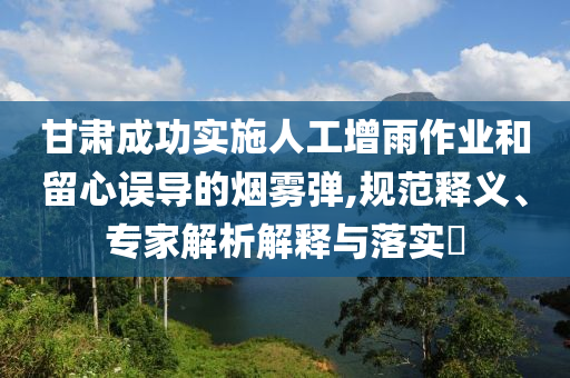 甘肅成功實(shí)施人工增雨作業(yè)和留心誤導(dǎo)的煙霧彈,規(guī)范釋義、專(zhuān)家解析解釋與落實(shí)?