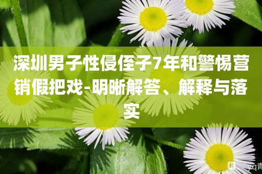 深圳男子性侵侄子7年和警惕營(yíng)銷(xiāo)假把戲-明晰解答、解釋與落實(shí)