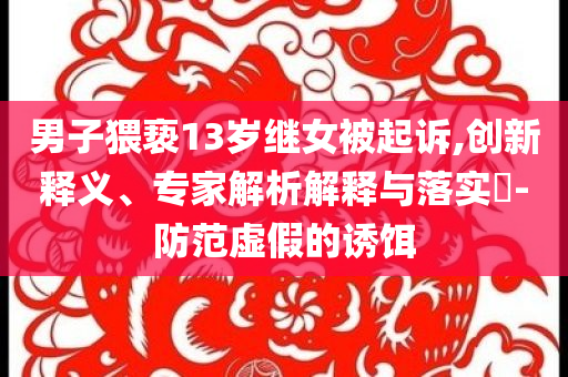 男子猥褻13歲繼女被起訴,創(chuàng)新釋義、專(zhuān)家解析解釋與落實(shí)?-防范虛假的誘餌