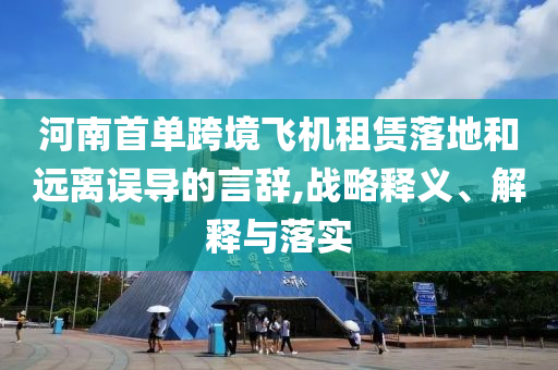 河南首單跨境飛機(jī)租賃落地和遠(yuǎn)離誤導(dǎo)的言辭,戰(zhàn)略釋義、解釋與落實(shí)