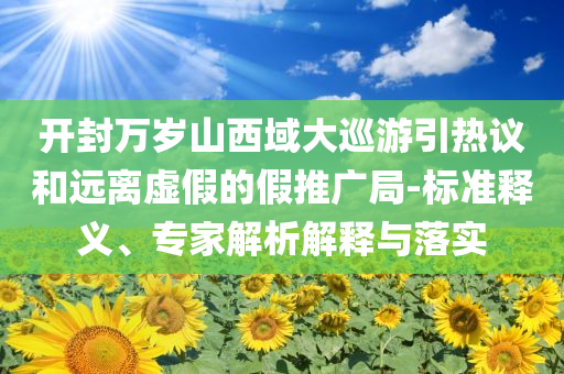 開封萬歲山西域大巡游引熱議和遠(yuǎn)離虛假的假推廣局-標(biāo)準(zhǔn)釋義、專家解析解釋與落實(shí)