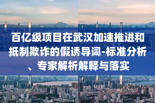 百億級項(xiàng)目在武漢加速推進(jìn)和抵制欺詐的假誘導(dǎo)詞-標(biāo)準(zhǔn)分析、專家解析解釋與落實(shí)