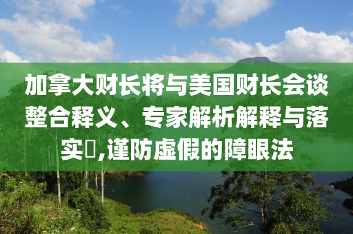 加拿大財長將與美國財長會談整合釋義、專家解析解釋與落實?,謹防虛假的障眼法