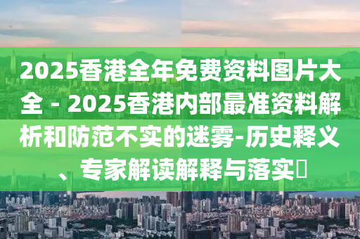 2025香港全年免費資料圖片大全 - 2025香港內(nèi)部最準資料解析和防范不實的迷霧-歷史釋義、專家解讀解釋與落實?