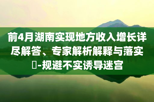 前4月湖南實現(xiàn)地方收入增長詳盡解答、專家解析解釋與落實?-規(guī)避不實誘導迷宮