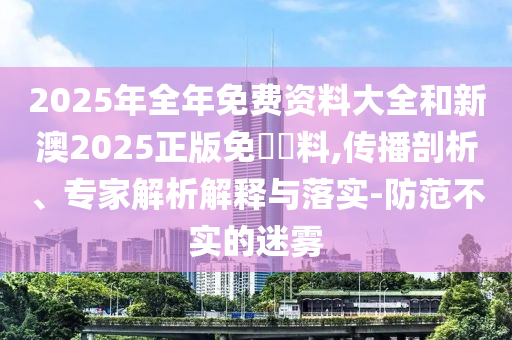 2025年全年免費資料大全和新澳2025正版免費資料,傳播剖析、專家解析解釋與落實-防范不實的迷霧