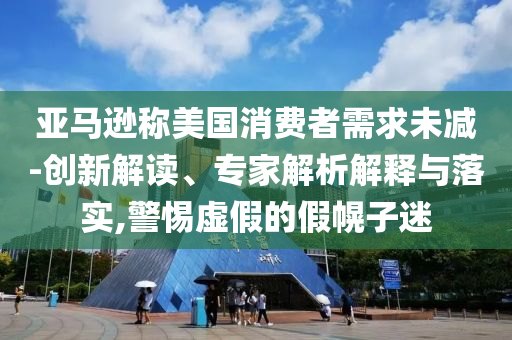亞馬遜稱美國消費者需求未減-創(chuàng)新解讀、專家解析解釋與落實,警惕虛假的假幌子迷