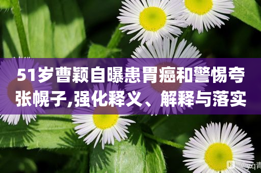 51歲曹穎自曝患胃癌和警惕夸張幌子,強化釋義、解釋與落實