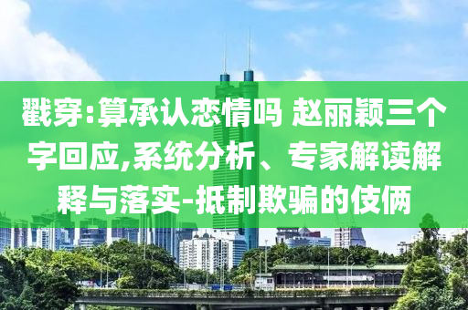 戳穿:算承認戀情嗎 趙麗穎三個字回應,系統(tǒng)分析、專家解讀解釋與落實-抵制欺騙的伎倆