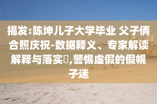 揭發(fā):陳坤兒子大學畢業(yè) 父子倆合照慶祝-數(shù)據(jù)釋義、專家解讀解釋與落實?,警惕虛假的假幌子迷