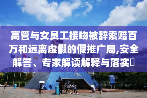 高管與女員工接吻被辭索賠百萬(wàn)和遠(yuǎn)離虛假的假推廣局,安全解答、專家解讀解釋與落實(shí)?