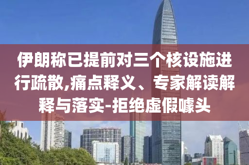 伊朗稱已提前對三個核設(shè)施進行疏散,痛點釋義、專家解讀解釋與落實-拒絕虛假噱頭