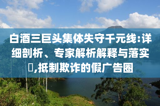 白酒三巨頭集體失守千元線:詳細(xì)剖析、專家解析解釋與落實(shí)?,抵制欺詐的假廣告圈