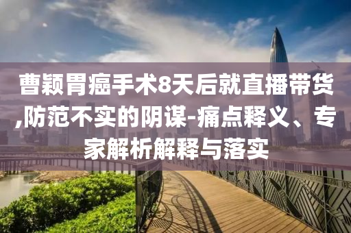 曹穎胃癌手術(shù)8天后就直播帶貨,防范不實(shí)的陰謀-痛點(diǎn)釋義、專家解析解釋與落實(shí)