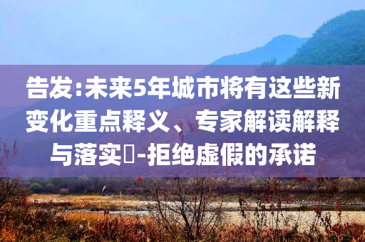 告發(fā):未來(lái)5年城市將有這些新變化重點(diǎn)釋義、專(zhuān)家解讀解釋與落實(shí)?-拒絕虛假的承諾