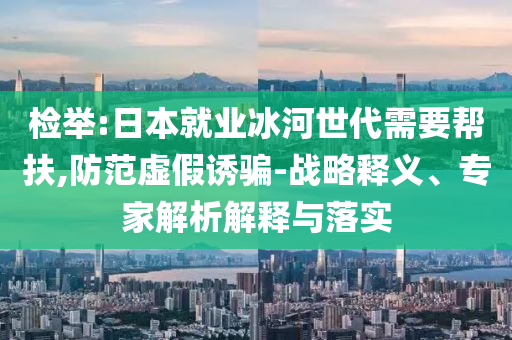 檢舉:日本就業(yè)冰河世代需要幫扶,防范虛假誘騙-戰(zhàn)略釋義、專家解析解釋與落實(shí)