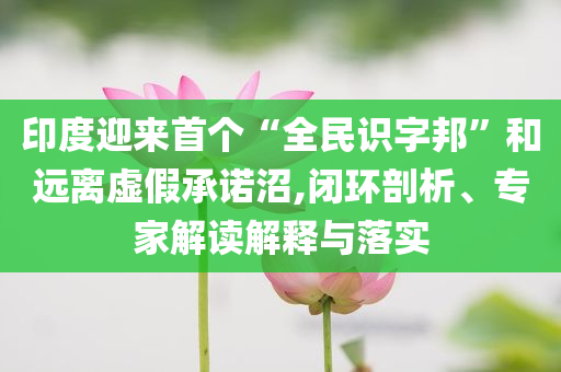 印度迎來首個“全民識字邦”和遠離虛假承諾沼,閉環(huán)剖析、專家解讀解釋與落實