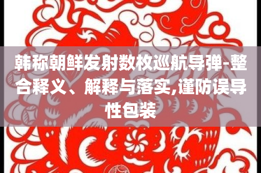 韓稱(chēng)朝鮮發(fā)射數(shù)枚巡航導(dǎo)彈-整合釋義、解釋與落實(shí),謹(jǐn)防誤導(dǎo)性包裝