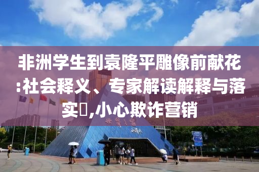 非洲學(xué)生到袁隆平雕像前獻(xiàn)花:社會(huì)釋義、專(zhuān)家解讀解釋與落實(shí)?,小心欺詐營(yíng)銷(xiāo)