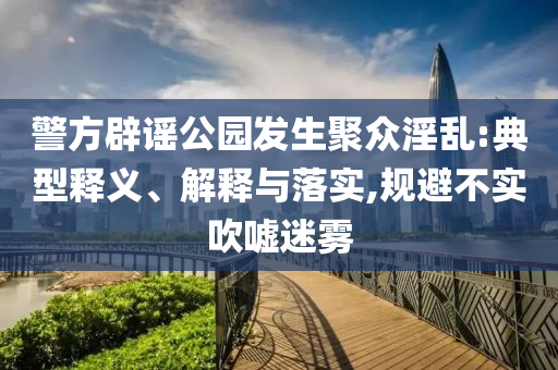 警方辟謠公園發(fā)生聚眾淫亂:典型釋義、解釋與落實,規(guī)避不實吹噓迷霧