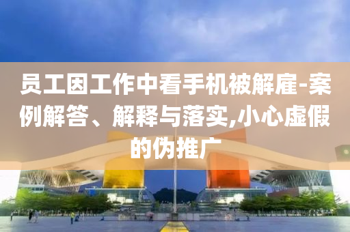 員工因工作中看手機被解雇-案例解答、解釋與落實,小心虛假的偽推廣
