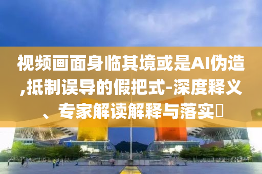 視頻畫面身臨其境或是AI偽造,抵制誤導的假把式-深度釋義、專家解讀解釋與落實?